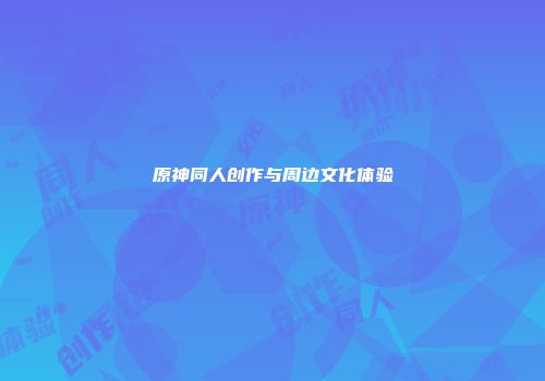 原神同人创作与周边文化体验