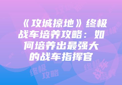 《攻城掠地》终极战车培养攻略：如何培养出最强大的战车指挥官