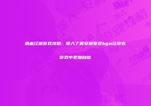 热血江湖游戏攻略：深入了解安利爱豆bgm让你在游戏中更加自信
