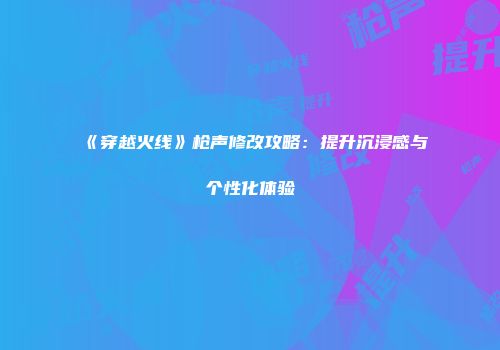 《穿越火线》枪声修改攻略：提升沉浸感与个性化体验