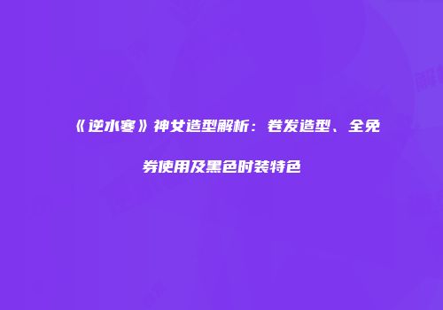 《逆水寒》神女造型解析：卷发造型、全免券使用及黑色时装特色