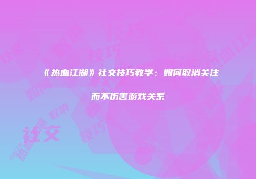 《热血江湖》社交技巧教学：如何取消关注而不伤害游戏关系