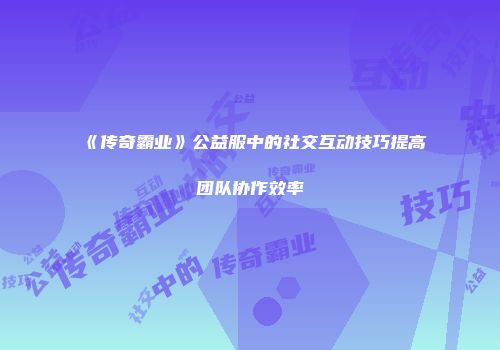 《传奇霸业》公益服中的社交互动技巧提高团队协作效率