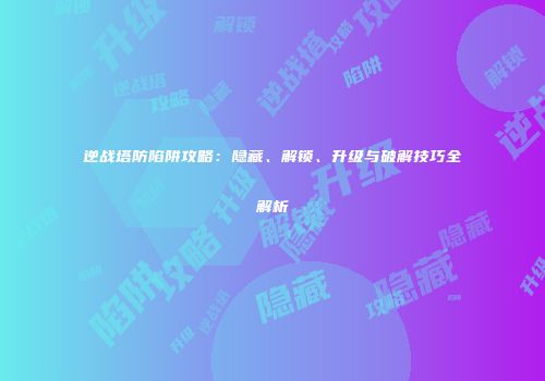 逆战塔防陷阱攻略：隐藏、解锁、升级与破解技巧全解析