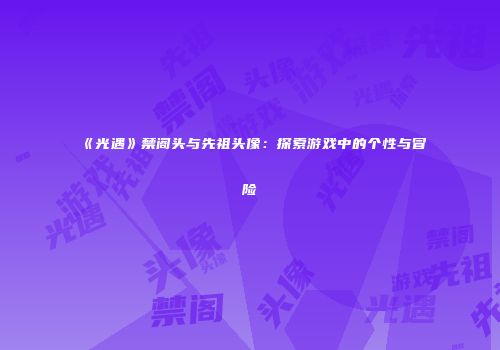《光遇》禁阁头与先祖头像：探索游戏中的个性与冒险