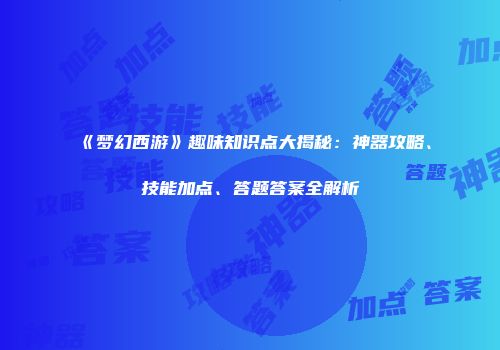 《梦幻西游》趣味知识点大揭秘：神器攻略、技能加点、答题答案全解析