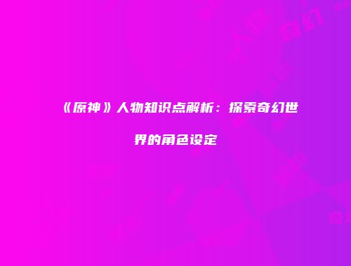 《原神》人物知识点解析：探索奇幻世界的角色设定