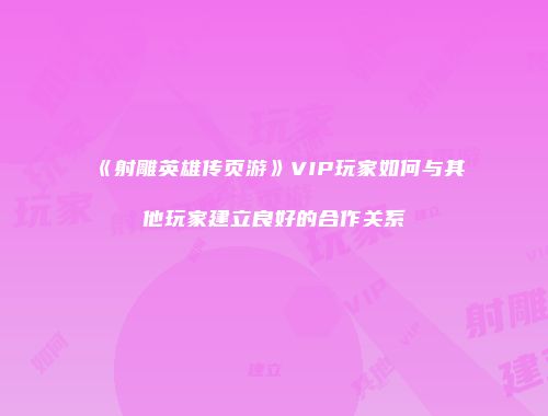《射雕英雄传页游》VIP玩家如何与其他玩家建立良好的合作关系
