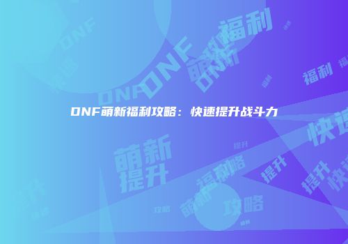 DNF萌新福利攻略：快速提升战斗力