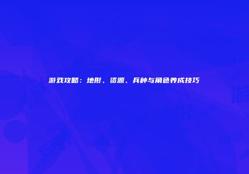 游戏攻略：地形、资源、兵种与角色养成技巧