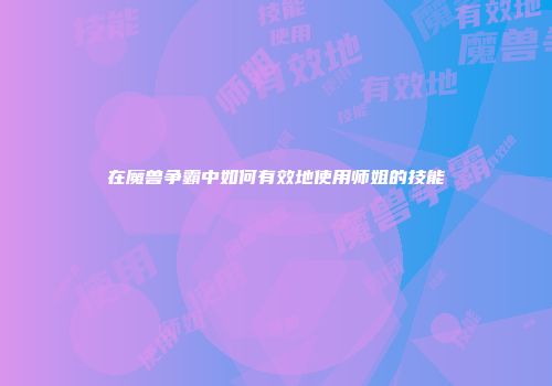 在魔兽争霸中如何有效地使用师姐的技能