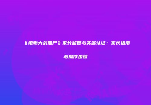 《植物大战僵尸》家长监管与实名认证：家长指南与操作步骤