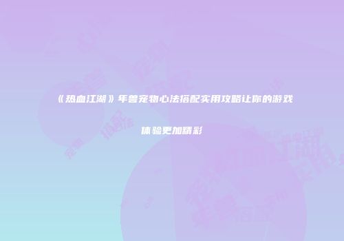 《热血江湖》年兽宠物心法搭配实用攻略让你的游戏体验更加精彩