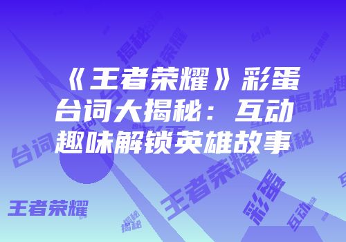 《王者荣耀》彩蛋台词大揭秘：互动趣味解锁英雄故事
