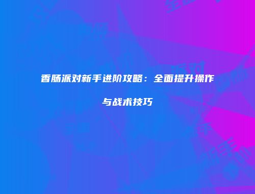 香肠派对新手进阶攻略：全面提升操作与战术技巧