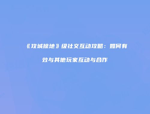 《攻城掠地》级社交互动攻略:如何有效与其他玩家互动与合作