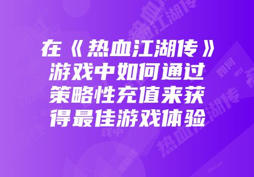 在《热血江湖传》游戏中如何通过策略性充值来获得最佳游戏体验