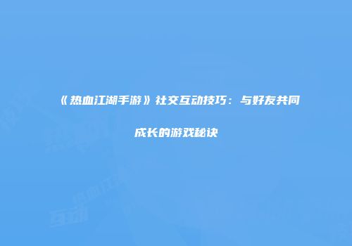 《热血江湖手游》社交互动技巧：与好友共同成长的游戏秘诀
