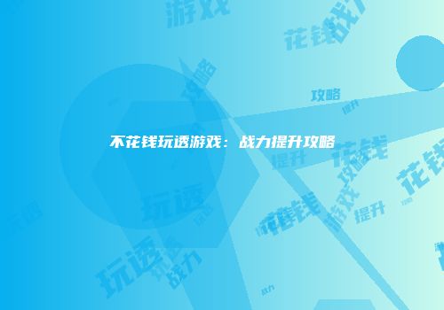 不花钱玩透游戏：战力提升攻略