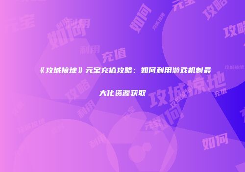 《攻城掠地》元宝充值攻略：如何利用游戏机制最大化资源获取