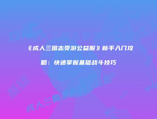 《成人三国志页游公益服》新手入门攻略：快速掌握基础战斗技巧