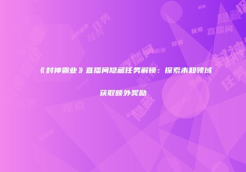 《封神霸业》直播间隐藏任务解锁：探索未知领域获取额外奖励