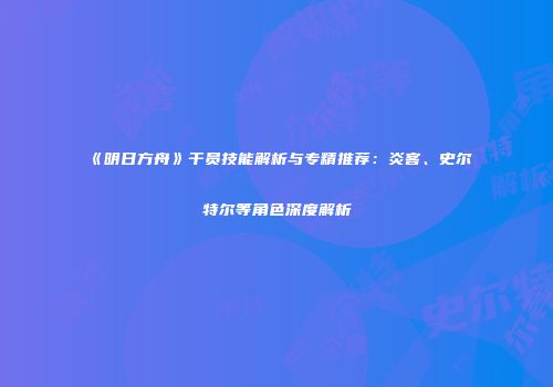 《明日方舟》干员技能解析与专精推荐：炎客、史尔特尔等角色深度解析