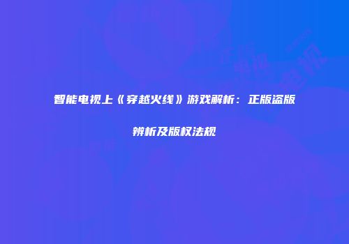 智能电视上《穿越火线》游戏解析：正版盗版辨析及版权法规