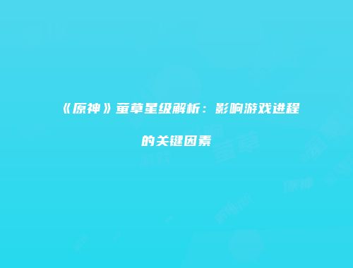 《原神》萤草星级解析：影响游戏进程的关键因素