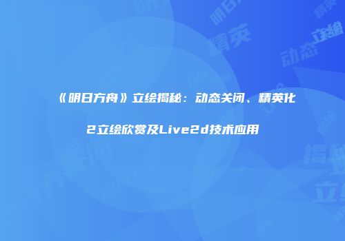 《明日方舟》立绘揭秘：动态关闭、精英化2立绘欣赏及Live2d技术应用