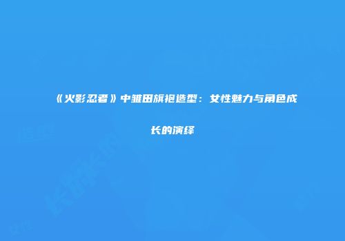 《火影忍者》中雏田旗袍造型：女性魅力与角色成长的演绎