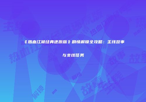 《热血江湖经典还原版》剧情解锁全攻略:主线故事与支线任务