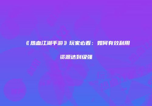 《热血江湖手游》玩家必看：如何有效利用资源达到级强