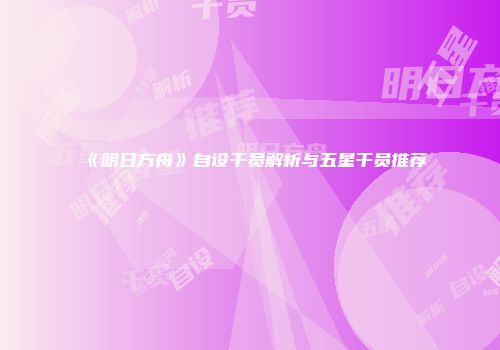 《明日方舟》自设干员解析与五星干员推荐