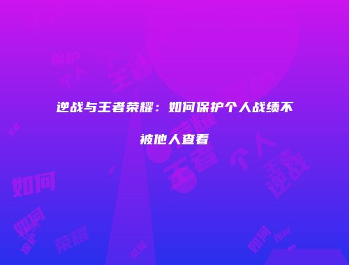逆战与王者荣耀：如何保护个人战绩不被他人查看