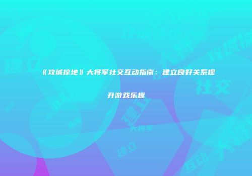 《攻城掠地》大将军社交互动指南：建立良好关系提升游戏乐趣