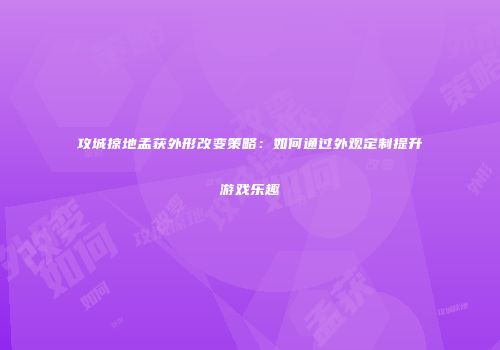 攻城掠地孟获外形改变策略：如何通过外观定制提升游戏乐趣