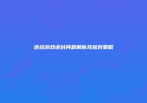 逆战游戏误封问题解析及应对策略