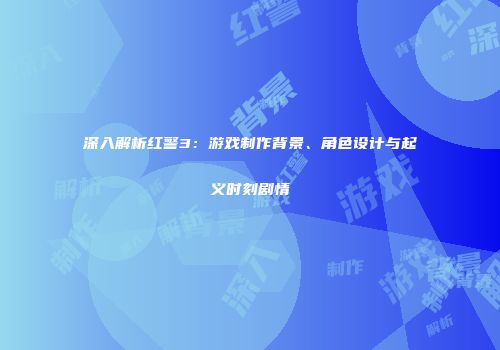 深入解析红警3：游戏制作背景、角色设计与起义时刻剧情