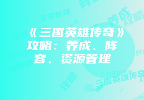 《三国英雄传奇》攻略：养成、阵容、资源管理