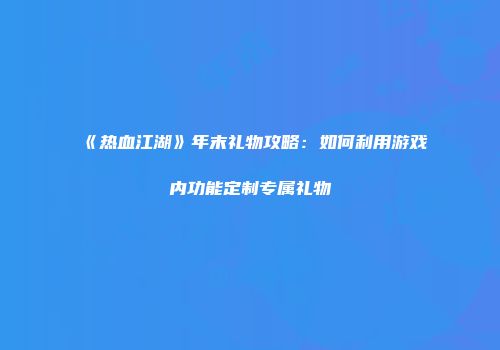《热血江湖》年末礼物攻略：如何利用游戏内功能定制专属礼物