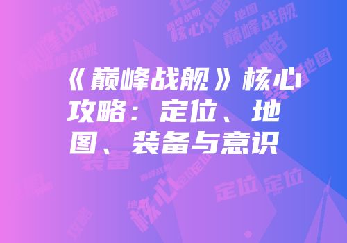 《巅峰战舰》核心攻略：定位、地图、装备与意识