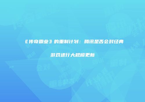 《传奇霸业》的重制计划：腾讯是否会对经典游戏进行大规模更新
