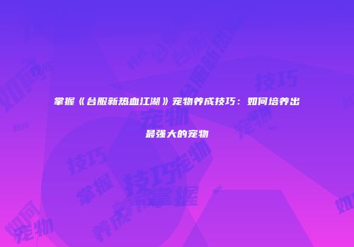 掌握《台服新热血江湖》宠物养成技巧：如何培养出最强大的宠物
