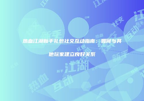 热血江湖新手礼包社交互动指南：如何与其他玩家建立良好关系