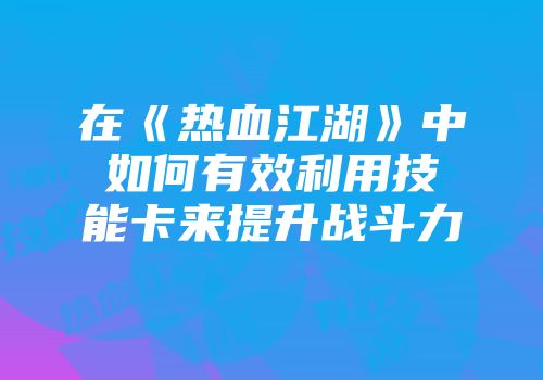 在《热血江湖》中如何有效利用技能卡来提升战斗力