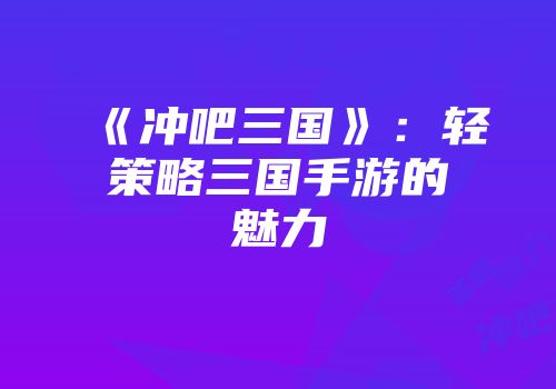 《冲吧三国》：轻策略三国手游的魅力