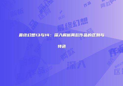 最终幻想13与14：深入解析两款作品的区别与特色