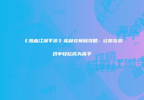 《热血江湖手游》福利兑换码攻略：让你在游戏中轻松成为高手