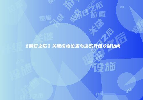 《明日之后》关键设施位置与游戏升级攻略指南